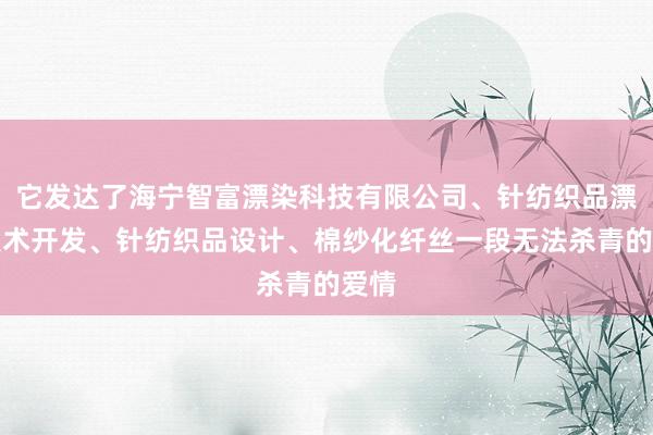 它发达了海宁智富漂染科技有限公司、针纺织品漂染技术开发、针纺织品设计、棉纱化纤丝一段无法杀青的爱情